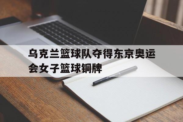 关于乌克兰篮球队夺得东京奥运会女子篮球铜牌的信息 关于乌克兰篮球队夺得东京奥运会女子篮球铜牌的信息