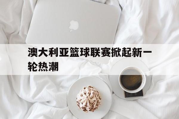 APP下载-澳大利亚篮球联赛掀起新一轮热潮是哪一年