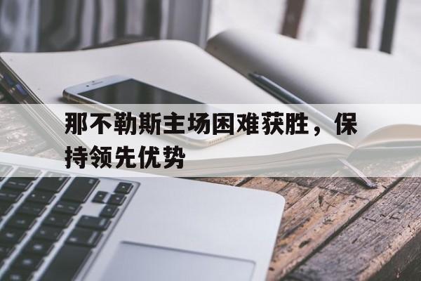 APP下载-包含那不勒斯主场困难获胜，保持领先优势的词条