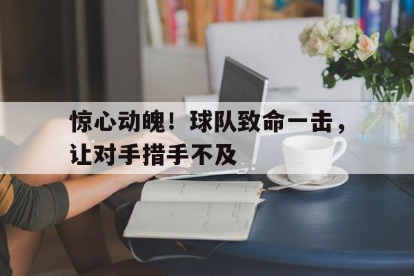 官方网站-惊心动魄！球队致命一击，让对手措手不及(惊心动魄!球队致命一击,让对手措手不及打)